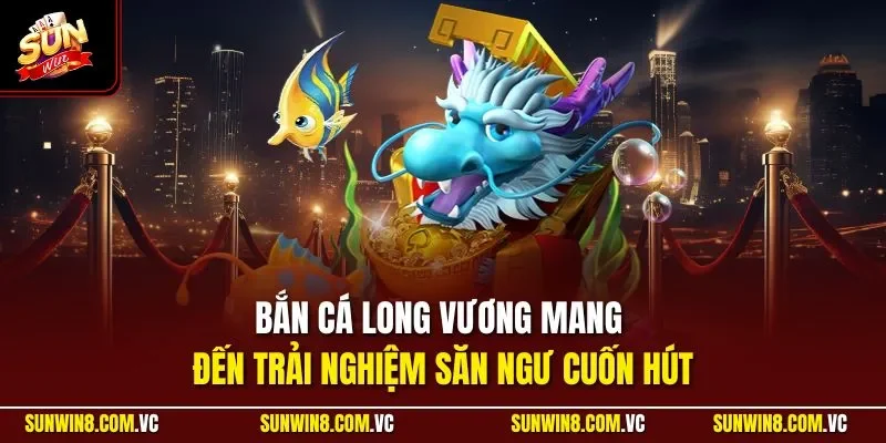 Bắn cá Long Vương mang đến trải nghiệm săn ngư cuốn hút