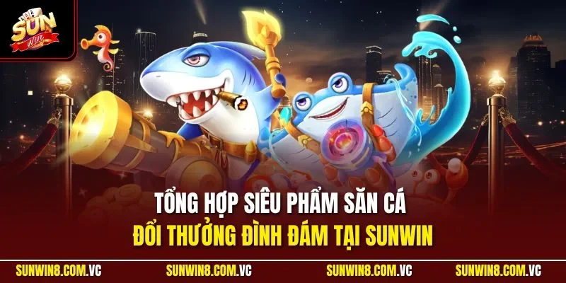 Tổng hợp siêu phẩm săn cá đổi thưởng đình đám tại SUNWIN